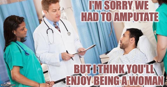 doctor | I'M SORRY WE HAD TO AMPUTATE; BUT I THINK YOU'LL ENJOY BEING A WOMAN | image tagged in doctor | made w/ Imgflip meme maker