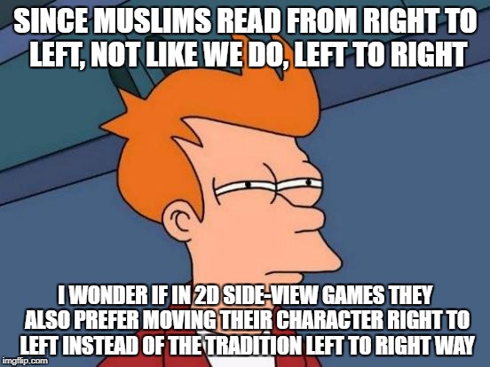 Futurama Fry Meme | SINCE MUSLIMS READ FROM RIGHT TO LEFT, NOT LIKE WE DO, LEFT TO RIGHT; I WONDER IF IN 2D SIDE-VIEW GAMES THEY ALSO PREFER MOVING THEIR CHARACTER RIGHT TO LEFT INSTEAD OF THE TRADITION LEFT TO RIGHT WAY | image tagged in memes,futurama fry | made w/ Imgflip meme maker