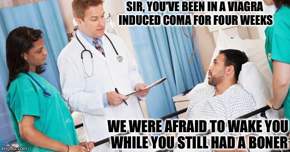 doctor | SIR, YOU'VE BEEN IN A VIAGRA INDUCED COMA FOR FOUR WEEKS; WE WERE AFRAID TO WAKE YOU WHILE YOU STILL HAD A BONER | image tagged in doctor | made w/ Imgflip meme maker