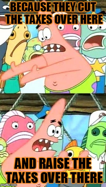 Put It Somewhere Else Patrick Meme | BECAUSE THEY CUT THE TAXES OVER HERE AND RAISE THE TAXES OVER THERE | image tagged in memes,put it somewhere else patrick | made w/ Imgflip meme maker