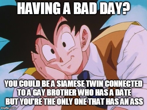 It could always be worse... | HAVING A BAD DAY? YOU COULD BE A SIAMESE TWIN CONNECTED TO A GAY BROTHER WHO HAS A DATE BUT YOU'RE THE ONLY ONE THAT HAS AN ASS | image tagged in memes,condescending goku,having a bad day,bad day at work,bad day | made w/ Imgflip meme maker