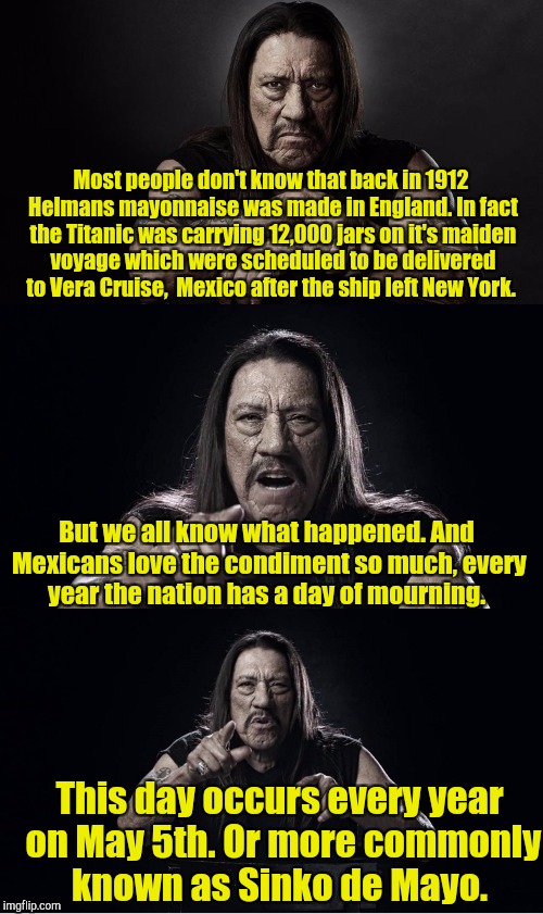 Danny Trejo Bad Pun | Most people don't know that back in 1912 Helmans mayonnaise was made in England. In fact the Titanic was carrying 12,000 jars on it's maiden voyage which were scheduled to be delivered to Vera Cruise,  Mexico after the ship left New York. But we all know what happened. And Mexicans love the condiment so much, every year the nation has a day of mourning. This day occurs every year on May 5th. Or more commonly known as Sinko de Mayo. | image tagged in danny trejo bad pun | made w/ Imgflip meme maker