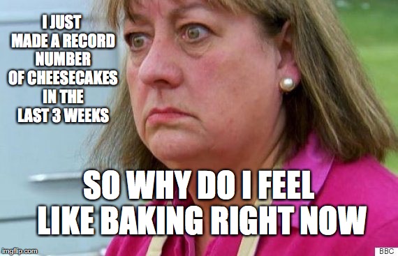 Bake off | I JUST MADE A RECORD NUMBER OF CHEESECAKES IN THE LAST 3 WEEKS; SO WHY DO I FEEL LIKE BAKING RIGHT NOW | image tagged in bake off | made w/ Imgflip meme maker