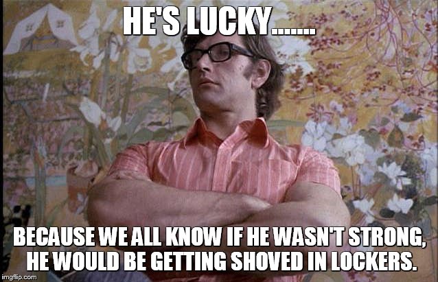 HE'S LUCKY....... BECAUSE WE ALL KNOW IF HE WASN'T STRONG, HE WOULD BE GETTING SHOVED IN LOCKERS. | image tagged in muscles,clockwork orange,funny memes,school,movies | made w/ Imgflip meme maker