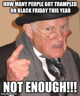 Back In My Day Meme | HOW MANY PEOPLE GOT TRAMPLED ON BLACK FRIDAY THIS YEAR; NOT ENOUGH!!! | image tagged in memes,back in my day | made w/ Imgflip meme maker