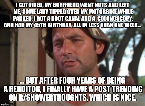 So I Got That Goin For Me Which Is Nice Meme | I GOT FIRED, MY BOYFRIEND WENT NUTS AND LEFT ME, SOME LADY TIPPED OVER MY MOTORBIKE WHILE PARKED, I GOT A ROOT CANAL AND A  COLONOSCOPY, AND HAD MY 45TH BIRTHDAY, ALL IN LESS THAN ONE WEEK... ... BUT AFTER FOUR YEARS OF BEING A REDDITOR, I FINALLY HAVE A POST TRENDING ON R/SHOWERTHOUGHTS, WHICH IS NICE. | image tagged in memes,so i got that goin for me which is nice | made w/ Imgflip meme maker