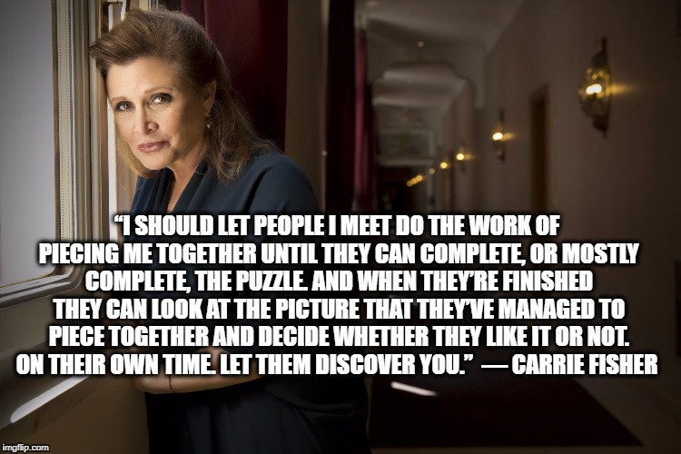 Carrie Fisher HD2 | “I SHOULD LET PEOPLE I MEET DO THE WORK OF PIECING ME TOGETHER UNTIL THEY CAN COMPLETE, OR MOSTLY COMPLETE, THE PUZZLE. AND WHEN THEY’RE FINISHED THEY CAN LOOK AT THE PICTURE THAT THEY’VE MANAGED TO PIECE TOGETHER AND DECIDE WHETHER THEY LIKE IT OR NOT. ON THEIR OWN TIME. LET THEM DISCOVER YOU.” 
― CARRIE FISHER | image tagged in carrie fisher hd2 | made w/ Imgflip meme maker