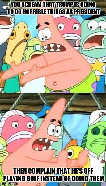 Put It Somewhere Else Patrick Meme | YOU SCREAM THAT TRUMP IS GOING TO DO HORRIBLE THINGS AS PRESIDENT; THEN COMPLAIN THAT HE'S OFF PLAYING GOLF INSTEAD OF DOING THEM | image tagged in memes,put it somewhere else patrick | made w/ Imgflip meme maker