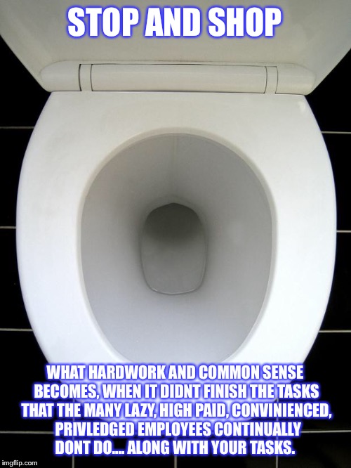 TOILET | STOP AND SHOP; WHAT HARDWORK AND COMMON SENSE BECOMES, WHEN IT DIDNT FINISH THE TASKS THAT THE MANY LAZY, HIGH PAID, CONVINIENCED,  PRIVLEDGED EMPLOYEES CONTINUALLY DONT DO.... ALONG WITH YOUR TASKS. | image tagged in toilet | made w/ Imgflip meme maker