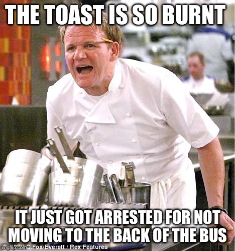 Chef Gordon Ramsay Meme | THE TOAST IS SO BURNT; IT JUST GOT ARRESTED FOR NOT MOVING TO THE BACK OF THE BUS | image tagged in memes,chef gordon ramsay | made w/ Imgflip meme maker