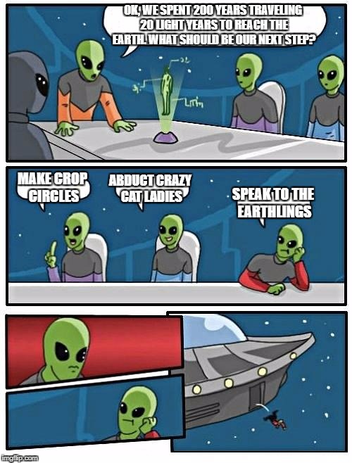 Alien Meeting Suggestion | OK, WE SPENT 200 YEARS TRAVELING 20 LIGHT YEARS TO REACH THE EARTH. WHAT SHOULD BE OUR NEXT STEP? MAKE CROP CIRCLES; ABDUCT CRAZY CAT LADIES; SPEAK TO THE EARTHLINGS | image tagged in memes,alien meeting suggestion | made w/ Imgflip meme maker