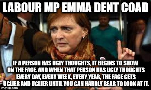 labour mp Emma Dent Coad - if a person has ugly thoughts #twitter | LABOUR MP EMMA DENT COAD; IF A PERSON HAS UGLY THOUGHTS, IT BEGINS TO SHOW ON THE FACE. AND WHEN THAT PERSON HAS UGLY THOUGHTS EVERY DAY, EVERY WEEK, EVERY YEAR, THE FACE GETS UGLIER AND UGLIER UNTIL YOU CAN HARDLY BEAR TO LOOK AT IT. | image tagged in labour mp emma dent coad - if a person has ugly thoughts,corbyn,suspend,nasty party,nasty to the core sexist twitter | made w/ Imgflip meme maker