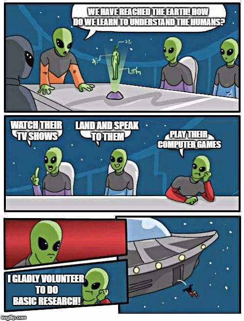 Alien Meeting Suggestion Meme | WE HAVE REACHED THE EARTH! HOW DO WE LEARN TO UNDERSTAND THE HUMANS? LAND AND SPEAK TO THEM; WATCH THEIR TV SHOWS; PLAY THEIR COMPUTER GAMES; I GLADLY VOLUNTEER TO DO BASIC RESEARCH! | image tagged in memes,alien meeting suggestion | made w/ Imgflip meme maker