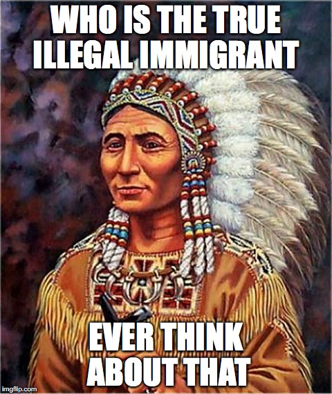 WHO IS THE TRUE ILLEGAL IMMIGRANT; EVER THINK ABOUT THAT | image tagged in immigration | made w/ Imgflip meme maker