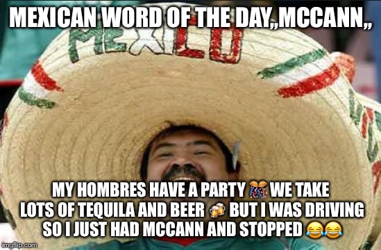 mexican word of the day | MEXICAN WORD OF THE DAY,,MCCANN,, MY HOMBRES HAVE A PARTY 🎊 WE TAKE LOTS OF TEQUILA AND BEER 🍻 BUT I WAS DRIVING SO I JUST HAD MCCANN AND STOPPED 😂😂 | image tagged in mexican word of the day | made w/ Imgflip meme maker