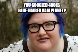 Heard someone use the term 400lb blue-haired ham planet.  Had to see for myself. | YOU GOOGLED 400LB BLUE-HAIRED HAM PLANET? | image tagged in 400 lb blue haired ham planet,liberal,fatty,funny | made w/ Imgflip meme maker