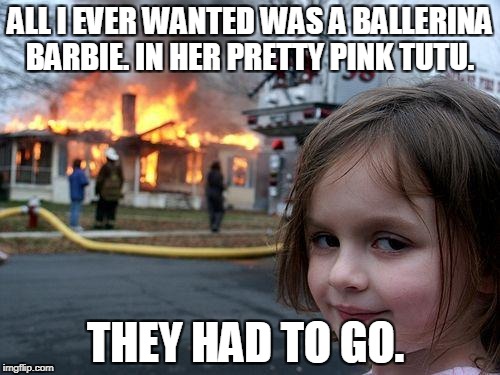 Disaster Girl Meme | ALL I EVER WANTED WAS A BALLERINA BARBIE. IN HER PRETTY PINK TUTU. THEY HAD TO GO. | image tagged in memes,disaster girl | made w/ Imgflip meme maker