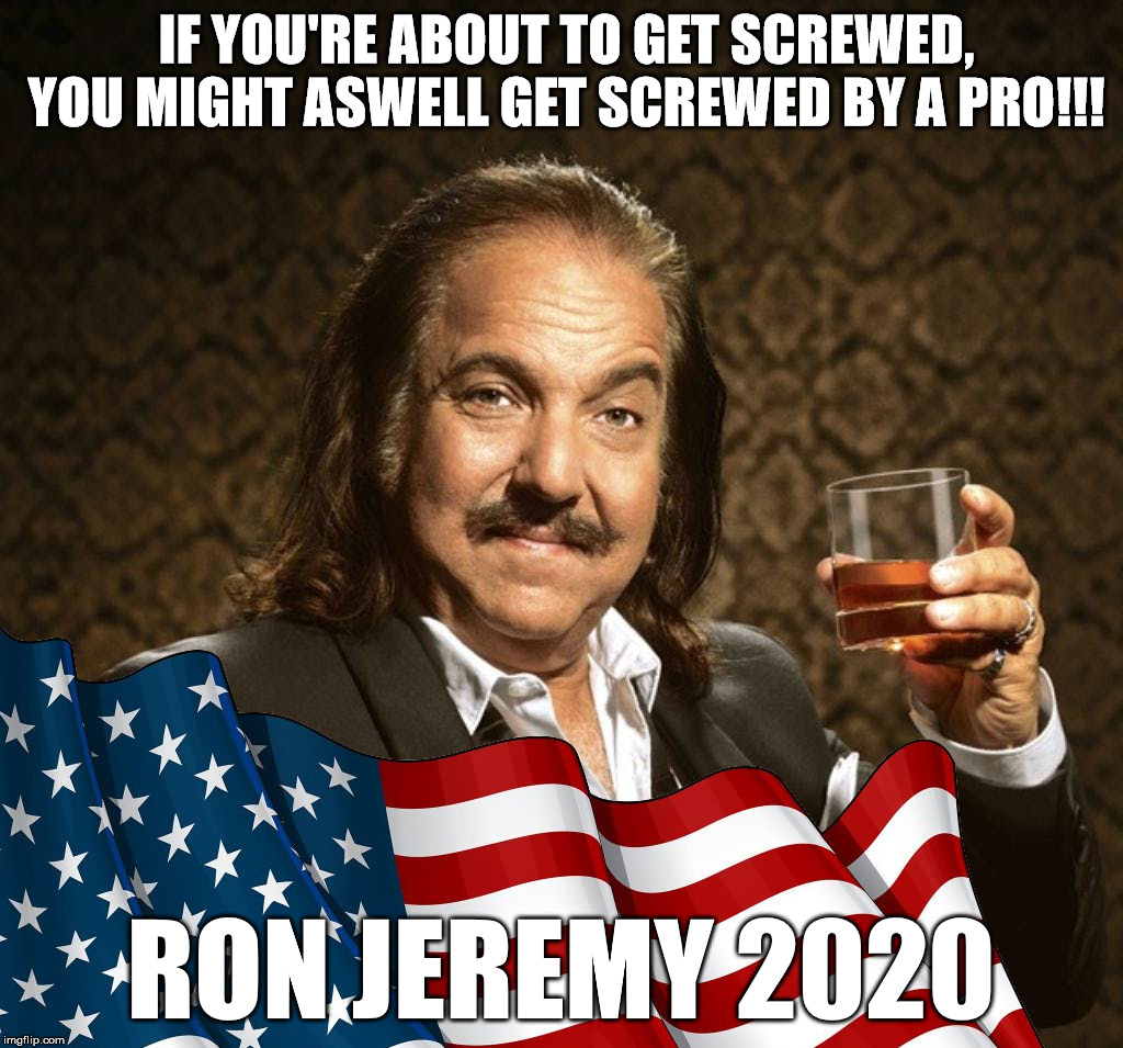Ron Jeremy for President
Vote Ron 2020! | IF YOU'RE ABOUT TO GET SCREWED, YOU MIGHT ASWELL GET SCREWED BY A PRO!!! RON JEREMY 2020 | image tagged in potus ron,ron jeremy 2020,potus,president | made w/ Imgflip meme maker