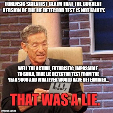 Maury Lie Detector Meme | FORENSIC SCIENTIST CLAIM THAT THE CURRENT VERSION OF THE LIE DETECTOR TEST IS NOT FAULTY. WELL THE ACTUAL, FUTURISTIC, IMPOSSIBLE TO BUILD, TRUE LIE DETECTOR TEST FROM THE YEAR 90OO AND WHATEVER WOULD HAVE DETERMINED... THAT WAS A LIE. | image tagged in memes,maury lie detector | made w/ Imgflip meme maker