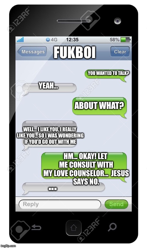 Blank text conversation | FUKBOI; YOU WANTED TO TALK? YEAH... ABOUT WHAT? WELL... I LIKE YOU. I REALLY LIKE YOU... SO I WAS WONDERING IF YOU’D GO OUT WITH ME; HM... OKAY! LET ME CONSULT WITH MY LOVE COUNSELOR...

JESUS SAYS NO. ... | image tagged in blank text conversation | made w/ Imgflip meme maker