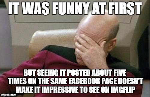 Captain Picard Facepalm Meme | IT WAS FUNNY AT FIRST BUT SEEING IT POSTED ABOUT FIVE TIMES ON THE SAME FACEBOOK PAGE DOESN'T MAKE IT IMPRESSIVE TO SEE ON IMGFLIP | image tagged in memes,captain picard facepalm | made w/ Imgflip meme maker