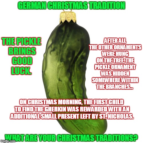 Tradition of the Christmas Pickle | GERMAN CHRISTMAS TRADITION; AFTER ALL THE OTHER ORNAMENTS WERE HUNG ON THE TREE, THE PICKLE ORNAMENT WAS HIDDEN SOMEWHERE WITHIN THE BRANCHES... THE PICKLE BRINGS GOOD LUCK. ON CHRISTMAS MORNING, THE FIRST CHILD TO FIND THE GHERKIN WAS REWARDED WITH AN ADDITIONAL SMALL PRESENT LEFT BY ST. NICHOLAS. WHAT ARE YOUR CHRISTMAS TRADITIONS? | image tagged in christmas,traditions,germany,pickle,ornaments | made w/ Imgflip meme maker