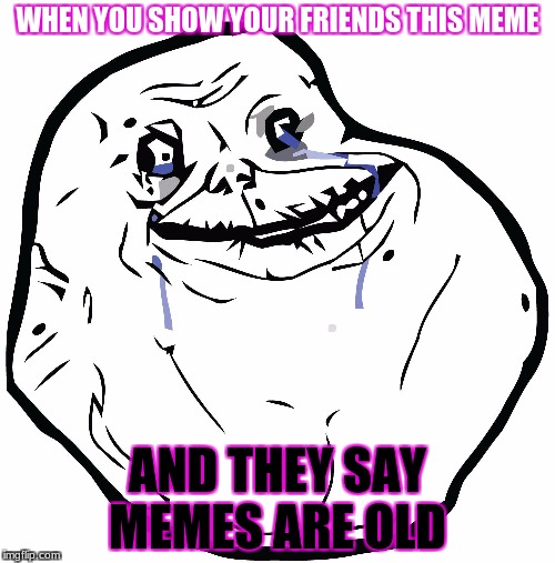 WHEN YOU SHOW YOUR FRIENDS THIS MEME; AND THEY SAY MEMES ARE OLD | image tagged in sad troll | made w/ Imgflip meme maker