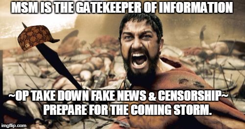FAKE NEWS | MSM IS THE GATEKEEPER OF INFORMATION; ~OP TAKE DOWN FAKE NEWS & CENSORSHIP~




  
PREPARE FOR THE COMING STORM. | image tagged in memes,sparta leonidas,scumbag | made w/ Imgflip meme maker
