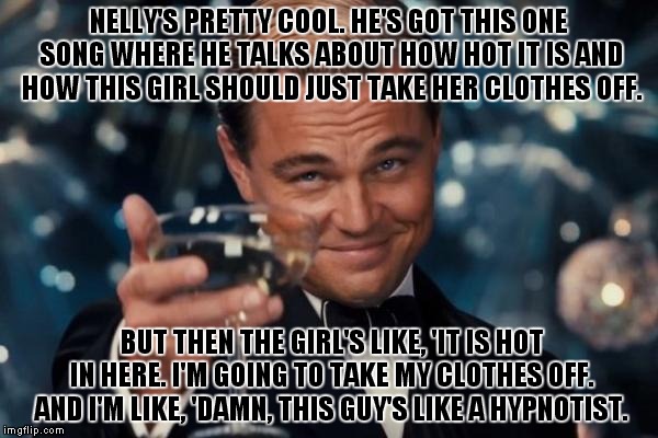 Leonardo Dicaprio Cheers Meme | NELLY'S PRETTY COOL. HE'S GOT THIS ONE SONG WHERE HE TALKS ABOUT HOW HOT IT IS AND HOW THIS GIRL SHOULD JUST TAKE HER CLOTHES OFF. BUT THEN THE GIRL'S LIKE, 'IT IS HOT IN HERE. I'M GOING TO TAKE MY CLOTHES OFF. AND I'M LIKE, 'DAMN, THIS GUY'S LIKE A HYPNOTIST. | image tagged in memes,leonardo dicaprio cheers | made w/ Imgflip meme maker