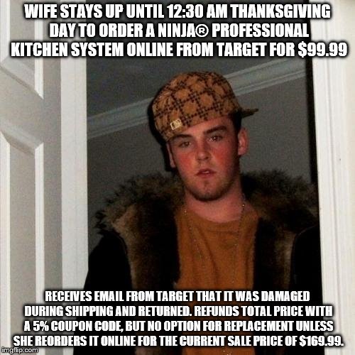 Scumbag Steve Meme | WIFE STAYS UP UNTIL 12:30 AM THANKSGIVING DAY TO ORDER A NINJA® PROFESSIONAL KITCHEN SYSTEM ONLINE FROM TARGET FOR $99.99; RECEIVES EMAIL FROM TARGET THAT IT WAS DAMAGED DURING SHIPPING AND RETURNED. REFUNDS TOTAL PRICE WITH A 5% COUPON CODE, BUT NO OPTION FOR REPLACEMENT UNLESS SHE REORDERS IT ONLINE FOR THE CURRENT SALE PRICE OF $169.99. | image tagged in memes,scumbag steve | made w/ Imgflip meme maker