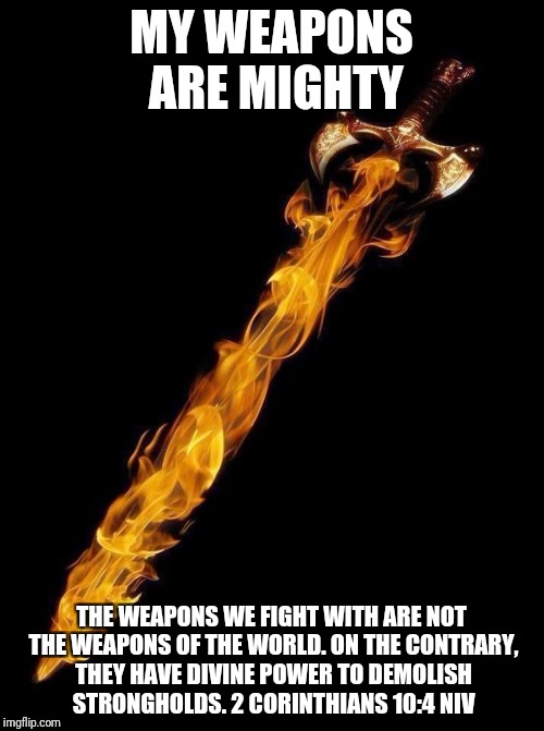 Flaming Sword | MY WEAPONS ARE MIGHTY; THE WEAPONS WE FIGHT WITH ARE NOT THE WEAPONS OF THE WORLD. ON THE CONTRARY, THEY HAVE DIVINE POWER TO DEMOLISH STRONGHOLDS.
2 CORINTHIANS 10:4 NIV | image tagged in flaming sword | made w/ Imgflip meme maker