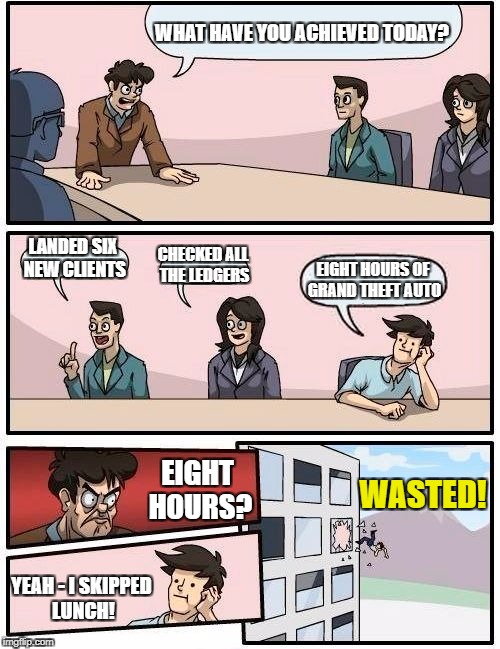 Boardroom Meeting Suggestion | WHAT HAVE YOU ACHIEVED TODAY? LANDED SIX NEW CLIENTS; CHECKED ALL THE LEDGERS; EIGHT HOURS OF GRAND THEFT AUTO; EIGHT HOURS? WASTED! YEAH - I SKIPPED LUNCH! | image tagged in memes,boardroom meeting suggestion | made w/ Imgflip meme maker
