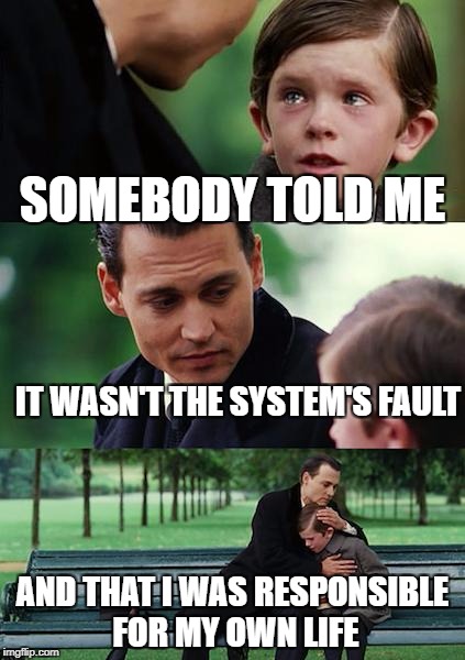 Finding Neverland Meme | SOMEBODY TOLD ME IT WASN'T THE SYSTEM'S FAULT AND THAT I WAS RESPONSIBLE FOR MY OWN LIFE | image tagged in memes,finding neverland | made w/ Imgflip meme maker