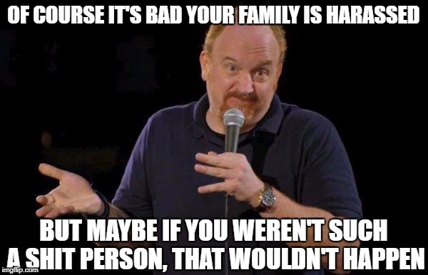 Of Course... but maybe... | OF COURSE IT'S BAD YOUR FAMILY IS HARASSED; BUT MAYBE IF YOU WEREN'T SUCH A SHIT PERSON, THAT WOULDN'T HAPPEN | image tagged in of course but maybe,AdviceAnimals | made w/ Imgflip meme maker