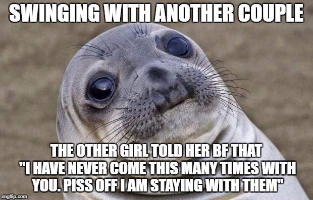 Awkward Moment Sealion Meme | SWINGING WITH ANOTHER COUPLE; THE OTHER GIRL TOLD HER BF THAT "I HAVE NEVER COME THIS MANY TIMES WITH YOU. PISS OFF I AM STAYING WITH THEM" | image tagged in memes,awkward moment sealion | made w/ Imgflip meme maker