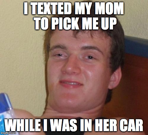 10 Guy Meme | I TEXTED MY MOM TO PICK ME UP; WHILE I WAS IN HER CAR | image tagged in memes,10 guy | made w/ Imgflip meme maker