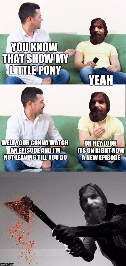 this is what actually happened to all the bronies | YOU KNOW THAT SHOW MY LITTLE PONY; YEAH; WELL YOUR GONNA WATCH AN EPISODE AND I'M NOT LEAVING TILL YOU DO; OH HEY LOOK ITS ON RIGHT NOW A NEW EPISODE | image tagged in evilmandoevil axe murderer,evilmandoevil,dashhopes,memes,funny,mlp | made w/ Imgflip meme maker