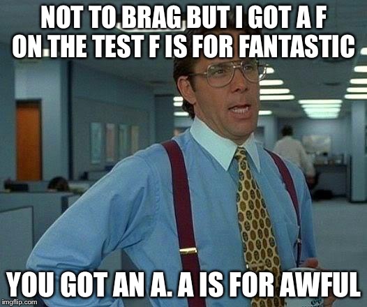 That Would Be Great | NOT TO BRAG BUT I GOT A F ON THE TEST F IS FOR FANTASTIC; YOU GOT AN A. A IS FOR AWFUL | image tagged in memes,that would be great | made w/ Imgflip meme maker