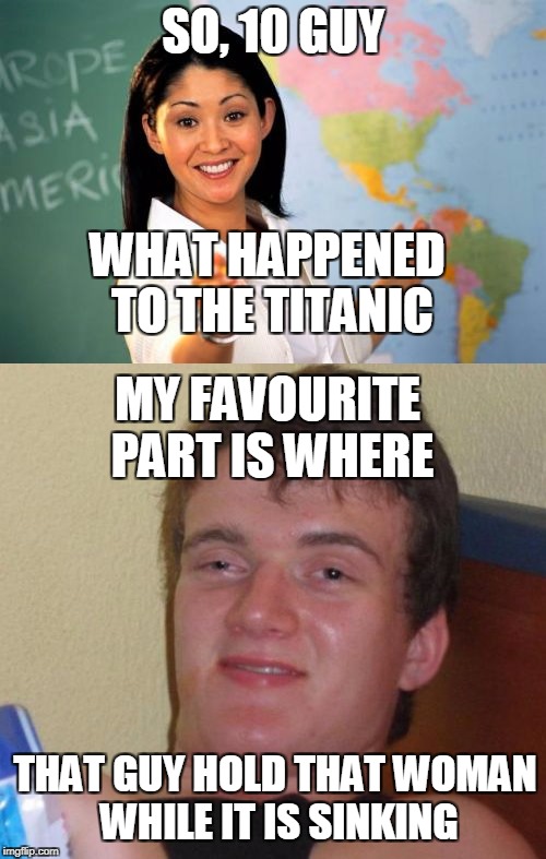 Presumably NOT based on a True Story | SO, 10 GUY; WHAT HAPPENED TO THE TITANIC; MY FAVOURITE PART IS WHERE; THAT GUY HOLD THAT WOMAN WHILE IT IS SINKING | image tagged in funny,memes,10 guy,unhelpful high school teacher,movie,titanic | made w/ Imgflip meme maker
