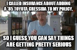 So I Guess You Can Say Things Are Getting Pretty Serious Meme | I CALLED INSURANCE ABOUT ADDING A '85 TOYOTA CRESSIDA TO MY POLICY, SO I GUESS YOU CAN SAY THINGS ARE GETTING PRETTY SERIOUS | image tagged in memes,so i guess you can say things are getting pretty serious | made w/ Imgflip meme maker