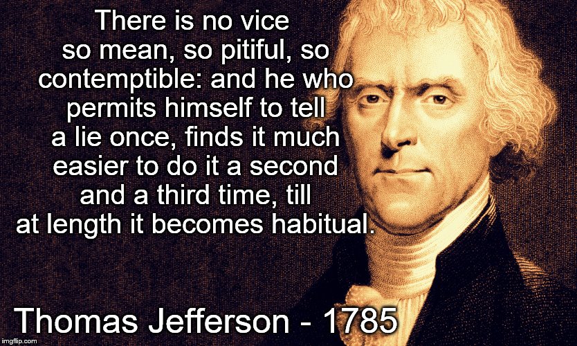 Thomas Jefferson | There is no vice so mean, so pitiful, so contemptible: and he who permits himself to tell a lie once, finds it much easier to do it a second and a third time, till at length it becomes habitual. Thomas Jefferson - 1785 | image tagged in thomas jefferson | made w/ Imgflip meme maker