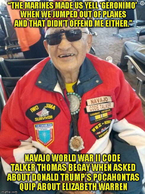 Navajo code talker | “THE MARINES MADE US YELL ‘GERONIMO’ WHEN WE JUMPED OUT OF PLANES AND THAT DIDN’T OFFEND ME EITHER.”; NAVAJO WORLD WAR II CODE TALKER THOMAS BEGAY WHEN ASKED ABOUT DONALD TRUMP'S POCAHONTAS QUIP ABOUT ELIZABETH WARREN | image tagged in navajo code talker | made w/ Imgflip meme maker
