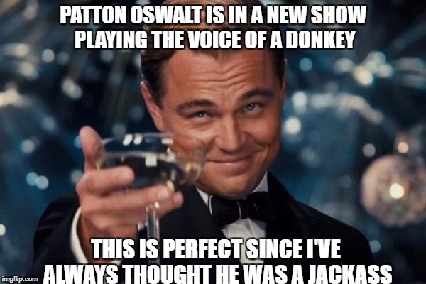 Leonardo Dicaprio Cheers Meme | PATTON OSWALT IS IN A NEW SHOW PLAYING THE VOICE OF A DONKEY; THIS IS PERFECT SINCE I'VE ALWAYS THOUGHT HE WAS A JACKASS | image tagged in memes,leonardo dicaprio cheers | made w/ Imgflip meme maker