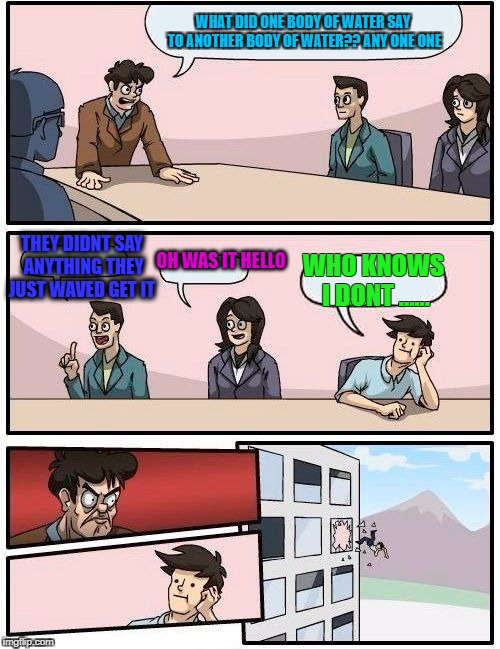 Boardroom Meeting Suggestion Meme | WHAT DID ONE BODY OF WATER SAY TO ANOTHER BODY OF WATER?? ANY ONE ONE; THEY DIDNT SAY ANYTHING THEY JUST WAVED GET IT; OH WAS IT HELLO; WHO KNOWS I DONT ...... | image tagged in memes,boardroom meeting suggestion | made w/ Imgflip meme maker