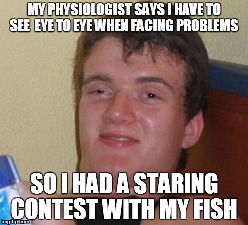 10 Guy | MY PHYSIOLOGIST SAYS I HAVE TO SEE  EYE TO EYE WHEN FACING PROBLEMS; SO I HAD A STARING CONTEST WITH MY FISH | image tagged in memes,10 guy | made w/ Imgflip meme maker
