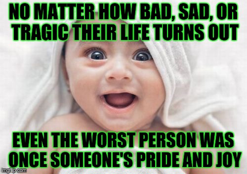 Try to forgive everyone |  NO MATTER HOW BAD, SAD, OR TRAGIC THEIR LIFE TURNS OUT; EVEN THE WORST PERSON WAS ONCE SOMEONE'S PRIDE AND JOY | image tagged in forgiveness | made w/ Imgflip meme maker