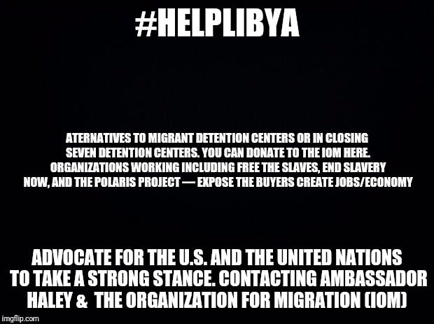 Black background | #HELPLIBYA; ATERNATIVES TO MIGRANT DETENTION CENTERS OR IN CLOSING SEVEN DETENTION CENTERS. YOU CAN DONATE TO THE IOM HERE. ORGANIZATIONS WORKING INCLUDING FREE THE SLAVES, END SLAVERY NOW, AND THE POLARIS PROJECT — EXPOSE THE BUYERS CREATE JOBS/ECONOMY; ADVOCATE FOR THE U.S. AND THE UNITED NATIONS TO TAKE A STRONG STANCE. CONTACTING AMBASSADOR HALEY &  THE ORGANIZATION FOR MIGRATION (IOM) | image tagged in black background | made w/ Imgflip meme maker