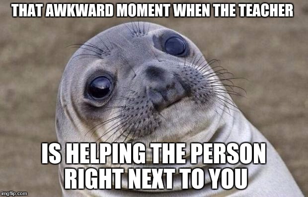 It happens a lot to me send help plz | THAT AWKWARD MOMENT WHEN THE TEACHER; IS HELPING THE PERSON RIGHT NEXT TO YOU | image tagged in memes,awkward moment sealion | made w/ Imgflip meme maker