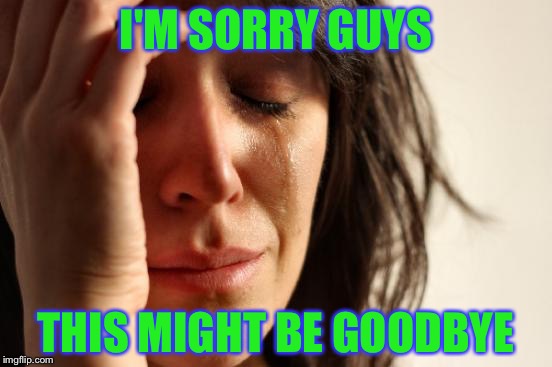First World Problems Meme | I'M SORRY GUYS; THIS MIGHT BE GOODBYE | image tagged in memes,first world problems | made w/ Imgflip meme maker