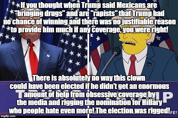 Election rigged by bad media coverage | If you thought when Trump said Mexicans are "bringing drugs" and are "rapists" that Trump had no chance of winning and there was no justifiable reason to provide him much if any coverage, you were right! There is absolutely no way this clown could have been elected if he didn't get an enormous amount of help from obsessive coverage by the media and rigging the nomination for Hillary who people hate even more! The election was rigged! | image tagged in donald trump,hillary clinton,rigged elections | made w/ Imgflip meme maker